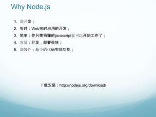 Why Node.js
1. 高并发；
2. 实时：Web实时应用的开发；
3. 简单：你只需稍懂的javascript就可以开始工作了；
4. 容易：开发，部署很快；
5. 高效性：最少的代码实现功能；




          下载安装：http://nodejs.org/download/
 
