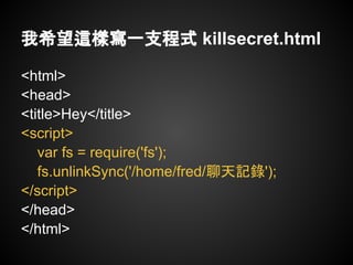 我希望這樣寫一支程式 killsecret.html

<html>
<head>
<title>Hey</title>
<script>
   var fs = require('fs');
   fs.unlinkSync('/home/fred/聊天記錄');
</script>
</head>
</html>
 
