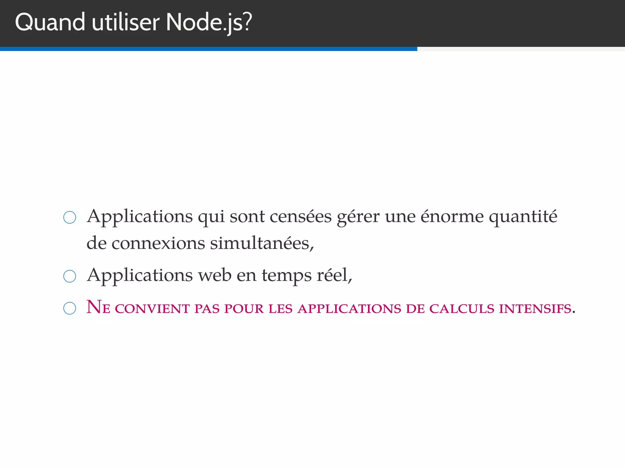 Quand utiliser Node.js?
Applications qui sont censées gérer une énorme quantité
de connexions simultanées,
Applications web en temps réel,
Ne convient pas pour les applications de calculs intensifs.
 