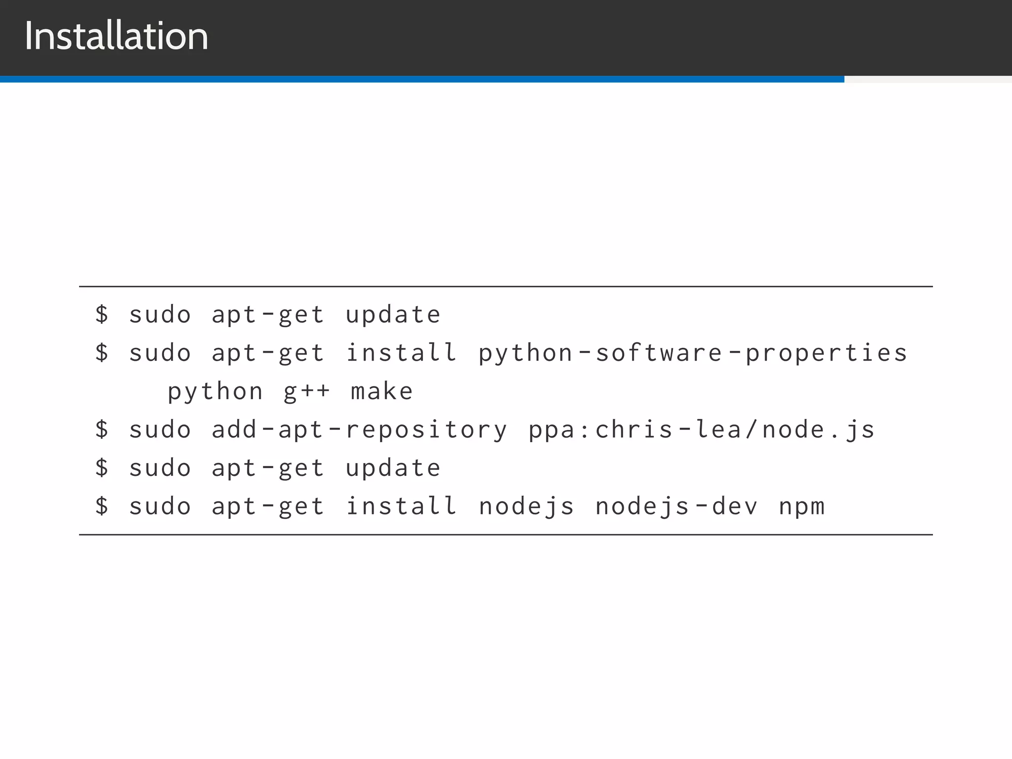 Installation
$ sudo apt -get update
$ sudo apt -get install python -software -properties
python g++ make
$ sudo add -apt -repository ppa:chris -lea/node.js
$ sudo apt -get update
$ sudo apt -get install nodejs nodejs -dev npm
 