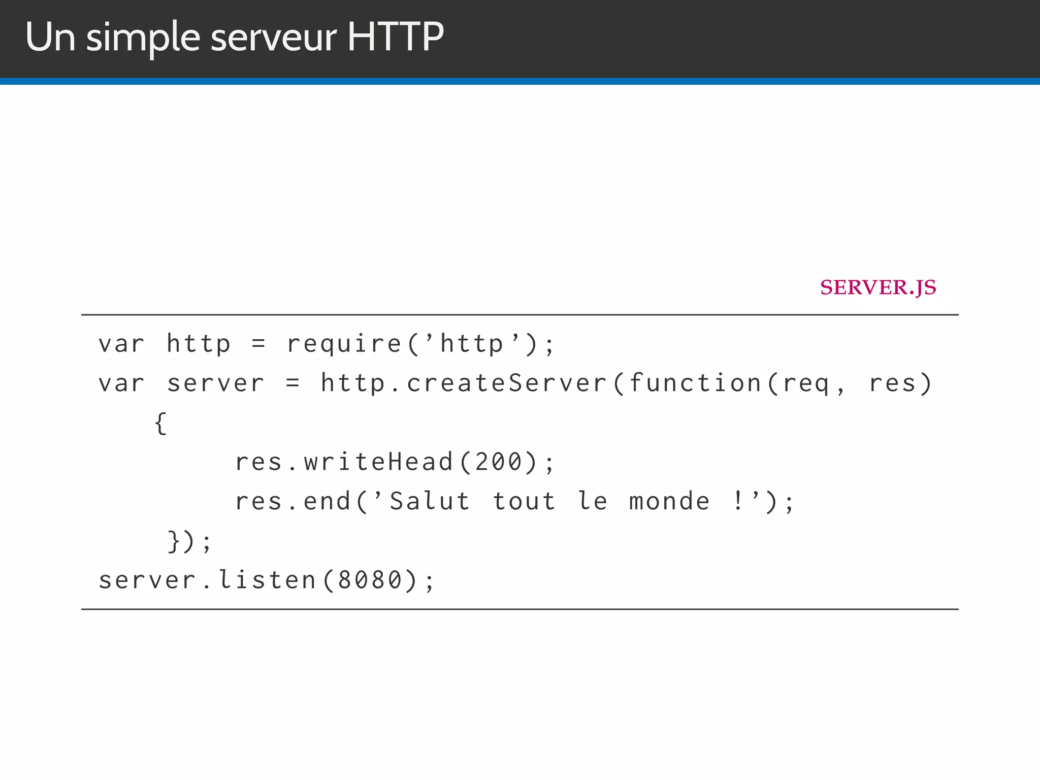 Un simple serveur HTTP
server.js
var http = require(’http ’);
var server = http.createServer(function(req , res)
{
res.writeHead (200);
res.end(’Salut tout le monde !’);
});
server.listen (8080);
 