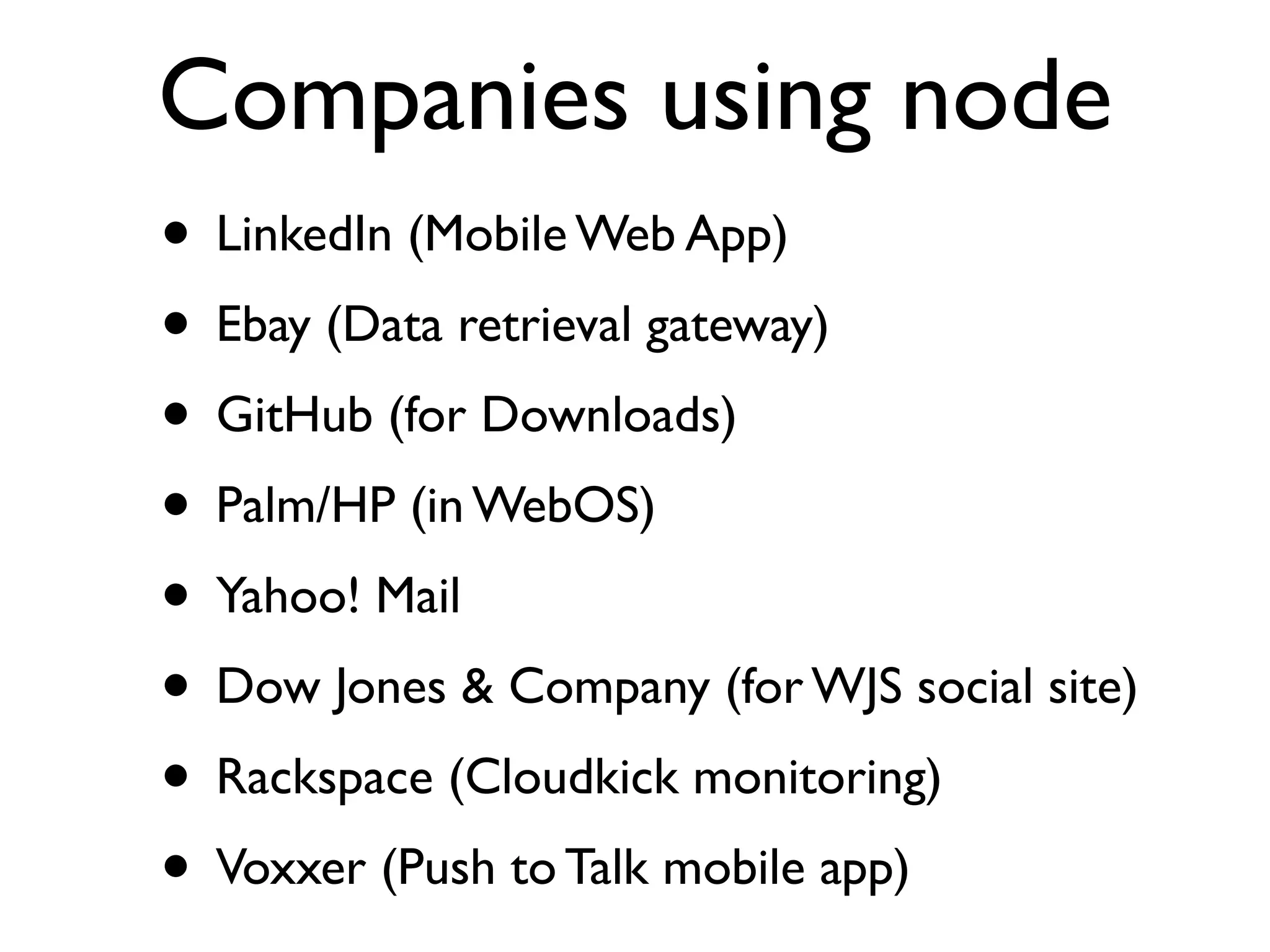 Companies using node
• LinkedIn (Mobile Web App)
• Ebay (Data retrieval gateway)
• GitHub (for Downloads)
• Palm/HP (in WebOS)
• Yahoo! Mail
• Dow Jones & Company (for WJS social site)
• Rackspace (Cloudkick monitoring)
• Voxxer (Push to Talk mobile app)
 