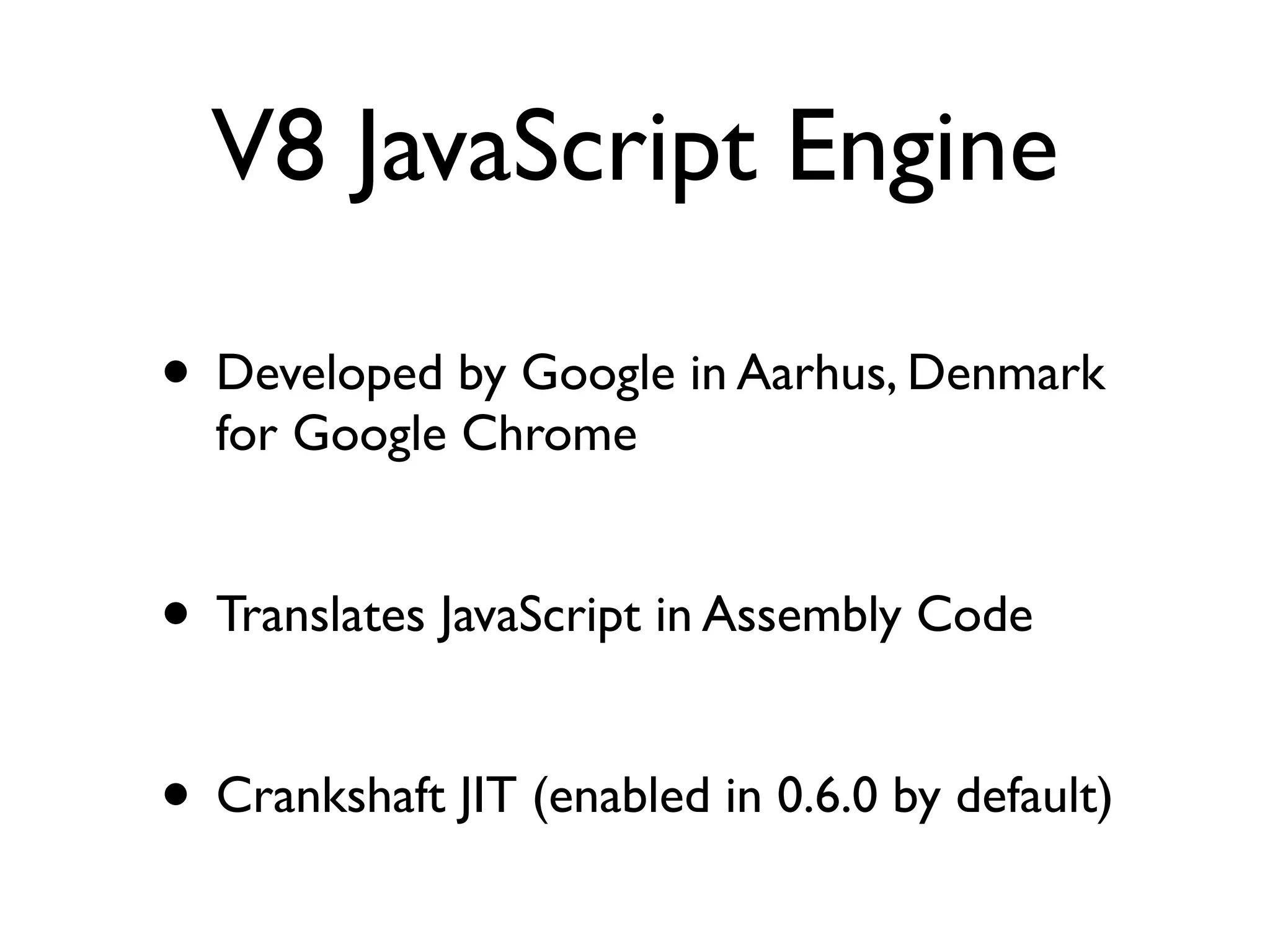 V8 JavaScript Engine

• Developed by Google in Aarhus, Denmark
  for Google Chrome


• Translates JavaScript in Assembly Code

• Crankshaft JIT (enabled in 0.6.0 by default)
 