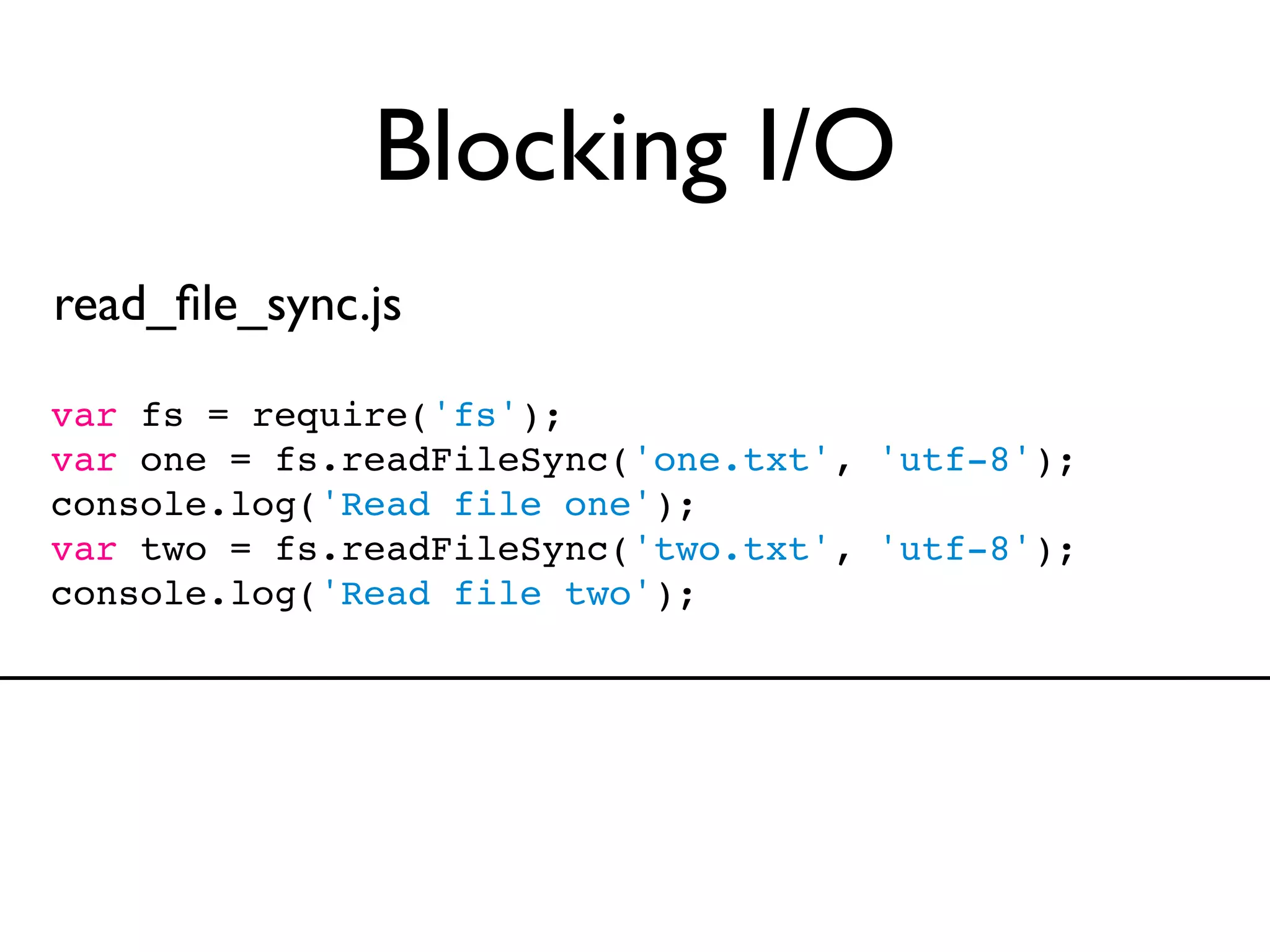 Blocking I/O
read_ﬁle_sync.js

var fs = require('fs');
var one = fs.readFileSync('one.txt', 'utf-8');
console.log('Read file one');
var two = fs.readFileSync('two.txt', 'utf-8');
console.log('Read file two');
 