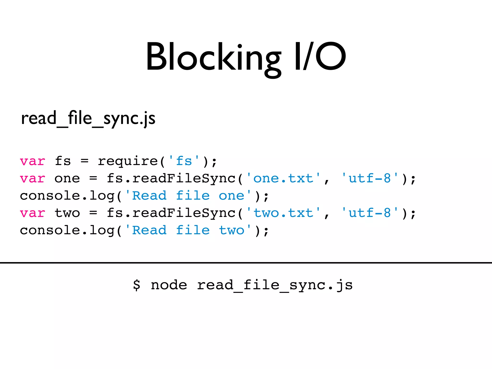 Blocking I/O
read_ﬁle_sync.js

var fs = require('fs');
var one = fs.readFileSync('one.txt', 'utf-8');
console.log('Read file one');
var two = fs.readFileSync('two.txt', 'utf-8');
console.log('Read file two');


             $ node read_file_sync.js
 