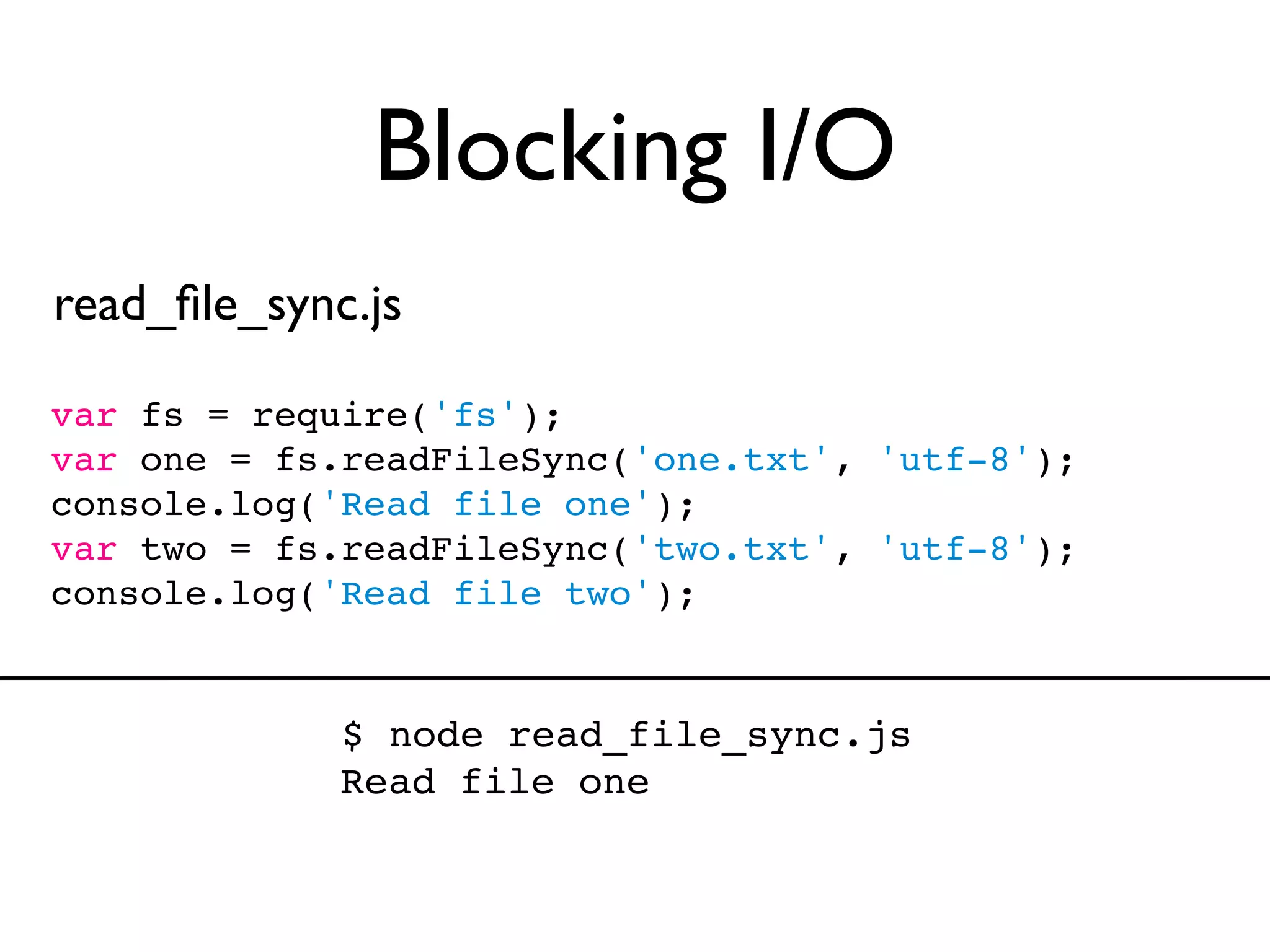 Blocking I/O
read_ﬁle_sync.js

var fs = require('fs');
var one = fs.readFileSync('one.txt', 'utf-8');
console.log('Read file one');
var two = fs.readFileSync('two.txt', 'utf-8');
console.log('Read file two');


             $ node read_file_sync.js
             Read file one
 