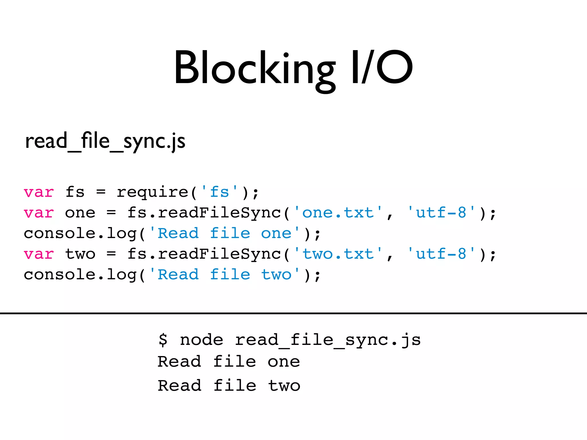 Blocking I/O
read_ﬁle_sync.js

var fs = require('fs');
var one = fs.readFileSync('one.txt', 'utf-8');
console.log('Read file one');
var two = fs.readFileSync('two.txt', 'utf-8');
console.log('Read file two');


             $ node read_file_sync.js
             Read file one
             Read file two
 