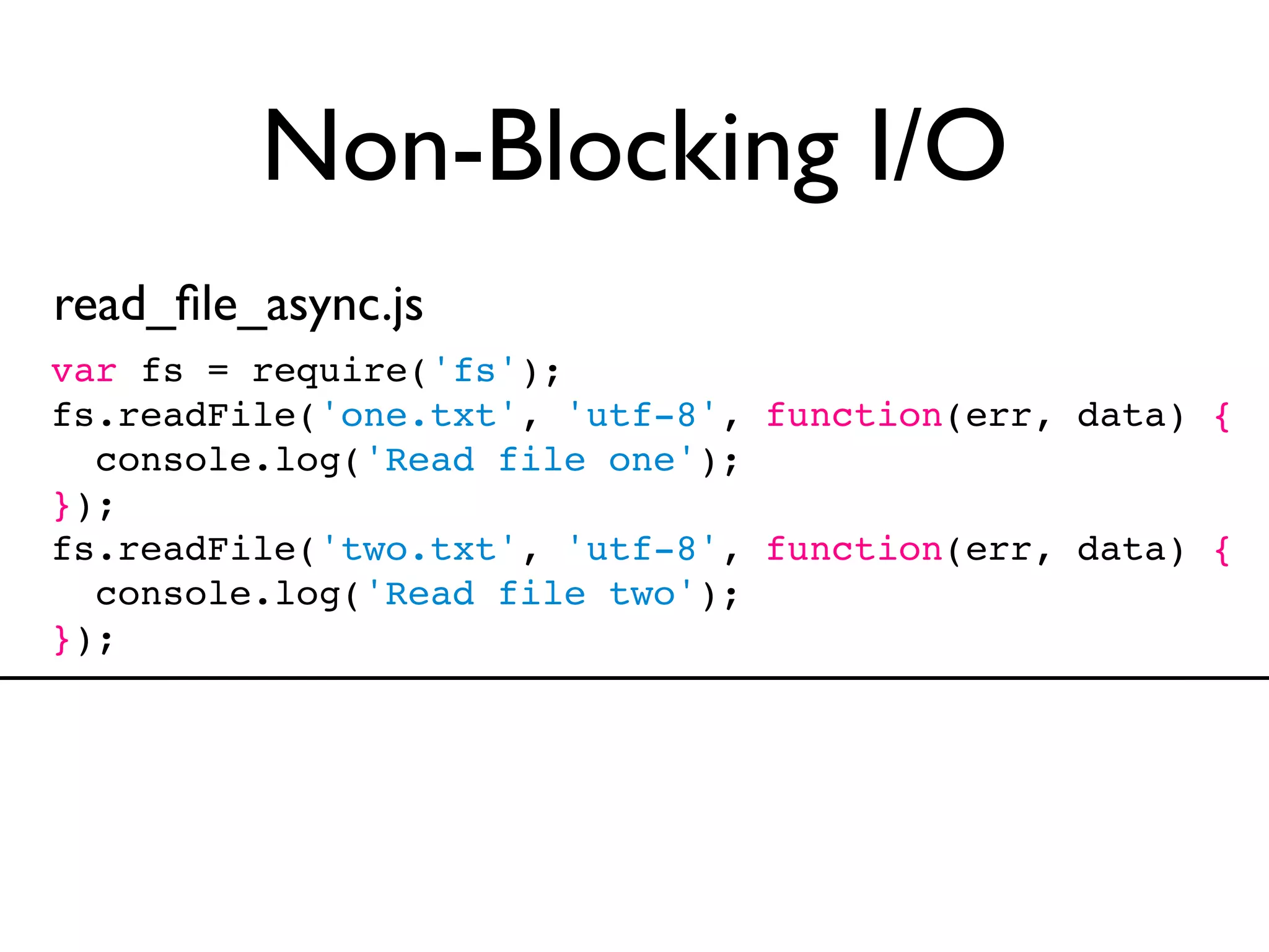 Non-Blocking I/O
read_ﬁle_async.js
var fs = require('fs');
fs.readFile('one.txt', 'utf-8', function(err, data) {
  console.log('Read file one');
});
fs.readFile('two.txt', 'utf-8', function(err, data) {
  console.log('Read file two');
});
 