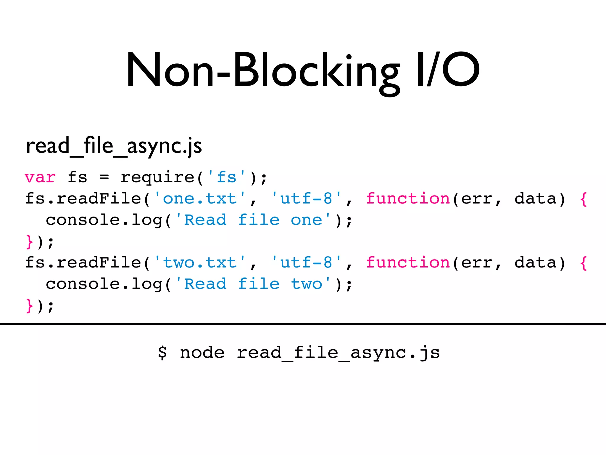 Non-Blocking I/O
read_ﬁle_async.js
var fs = require('fs');
fs.readFile('one.txt', 'utf-8', function(err, data) {
  console.log('Read file one');
});
fs.readFile('two.txt', 'utf-8', function(err, data) {
  console.log('Read file two');
});

            $ node read_file_async.js
 