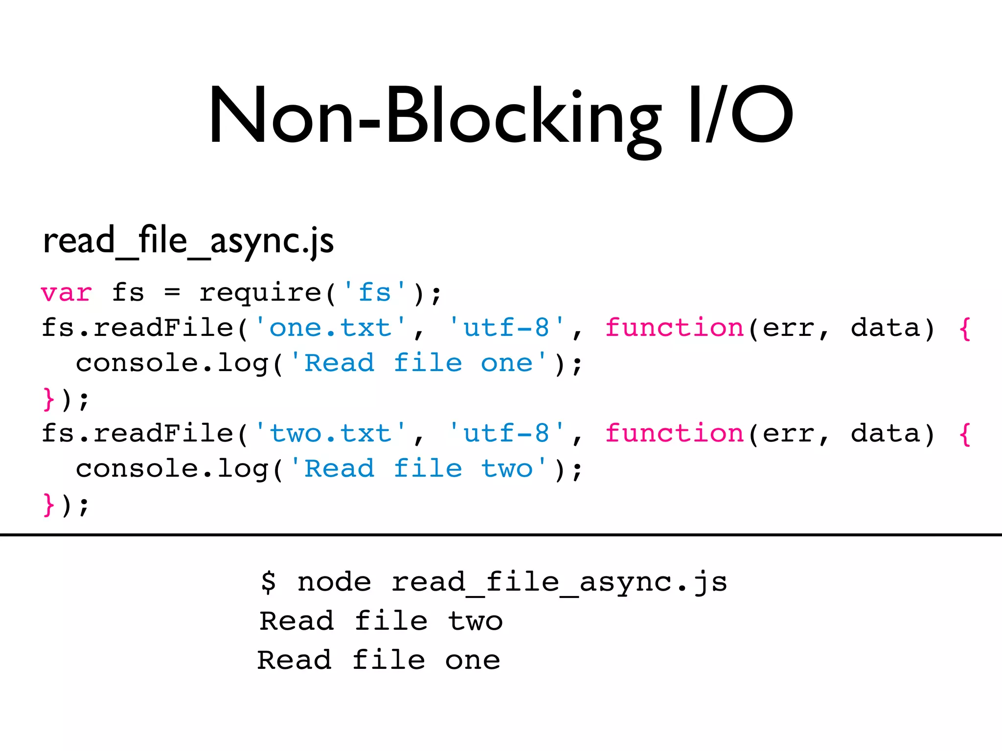 Non-Blocking I/O
read_ﬁle_async.js
var fs = require('fs');
fs.readFile('one.txt', 'utf-8', function(err, data) {
  console.log('Read file one');
});
fs.readFile('two.txt', 'utf-8', function(err, data) {
  console.log('Read file two');
});

            $ node read_file_async.js
            Read file two
            Read file one
 