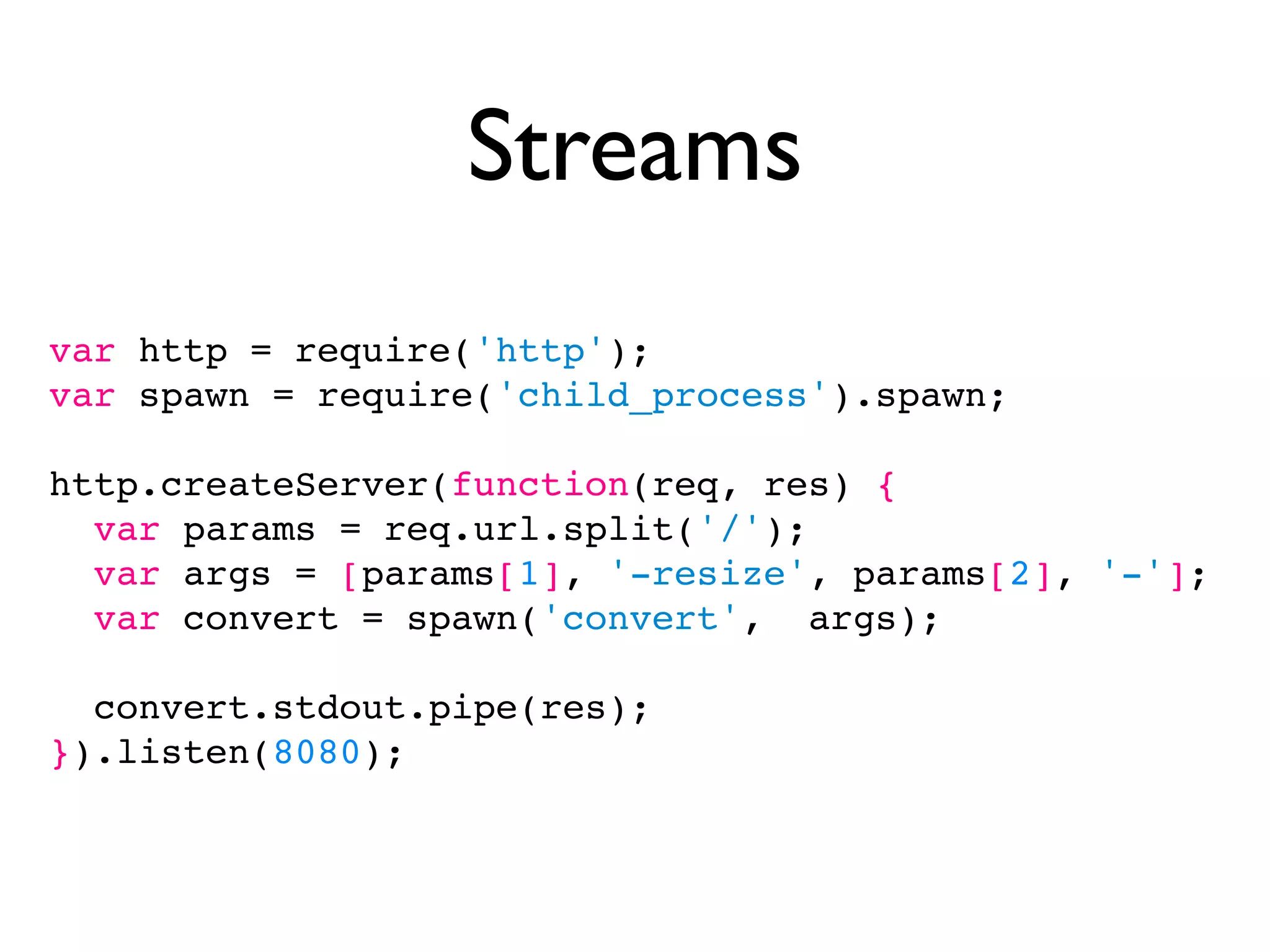 Streams
var http = require('http');
var spawn = require('child_process').spawn;

http.createServer(function(req, res) {
  var params = req.url.split('/');
  var args = [params[1], '-resize', params[2], '-'];
  var convert = spawn('convert', args);

  convert.stdout.pipe(res);
}).listen(8080);
 