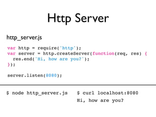Http Server
http_server.js
var http = require('http');
var server = http.createServer(function(req, res) {
  res.end('Hi, how are you?');
});

server.listen(8080);


$ node http_server.js    $ curl localhost:8080
                         Hi, how are you?
 