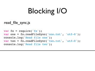 Blocking I/O
read_ﬁle_sync.js

var fs = require('fs');
var one = fs.readFileSync('one.txt', 'utf-8');
console.log('Read file one');
var two = fs.readFileSync('two.txt', 'utf-8');
console.log('Read file two');
 