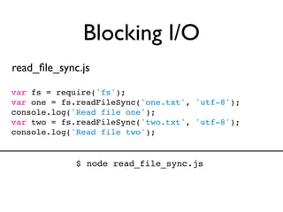 Blocking I/O
read_ﬁle_sync.js

var fs = require('fs');
var one = fs.readFileSync('one.txt', 'utf-8');
console.log('Read file one');
var two = fs.readFileSync('two.txt', 'utf-8');
console.log('Read file two');


             $ node read_file_sync.js
 