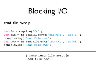 Blocking I/O
read_ﬁle_sync.js

var fs = require('fs');
var one = fs.readFileSync('one.txt', 'utf-8');
console.log('Read file one');
var two = fs.readFileSync('two.txt', 'utf-8');
console.log('Read file two');


             $ node read_file_sync.js
             Read file one
 