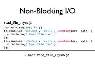 Non-Blocking I/O
read_ﬁle_async.js
var fs = require('fs');
fs.readFile('one.txt', 'utf-8', function(err, data) {
  console.log('Read file one');
});
fs.readFile('two.txt', 'utf-8', function(err, data) {
  console.log('Read file two');
});

            $ node read_file_async.js
 