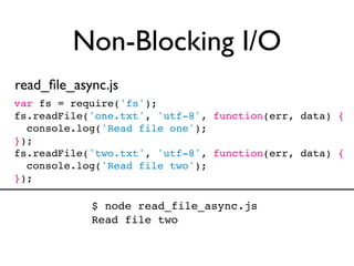 Non-Blocking I/O
read_ﬁle_async.js
var fs = require('fs');
fs.readFile('one.txt', 'utf-8', function(err, data) {
  console.log('Read file one');
});
fs.readFile('two.txt', 'utf-8', function(err, data) {
  console.log('Read file two');
});

            $ node read_file_async.js
            Read file two
 