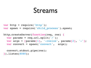 Streams
var http = require('http');
var spawn = require('child_process').spawn;

http.createServer(function(req, res) {
  var params = req.url.split('/');
  var args = [params[1], '-resize', params[2], '-'];
  var convert = spawn('convert', args);

  convert.stdout.pipe(res);
}).listen(8080);
 