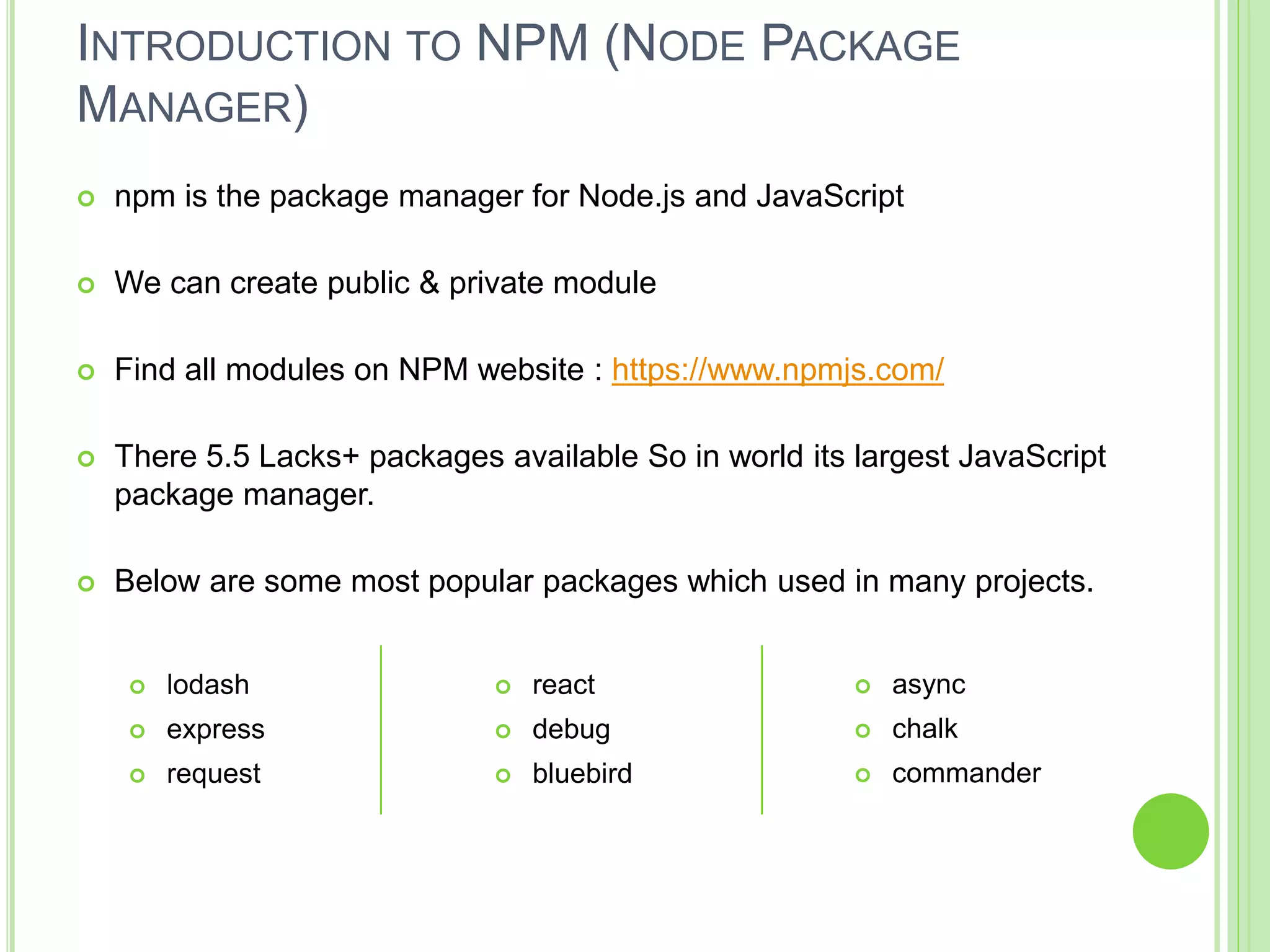 INTRODUCTION TO NPM (NODE PACKAGE
MANAGER)
 npm is the package manager for Node.js and JavaScript
 We can create public & private module
 Find all modules on NPM website : https://www.npmjs.com/
 There 5.5 Lacks+ packages available So in world its largest JavaScript
package manager.
 Below are some most popular packages which used in many projects.
 lodash
 express
 request
 react
 debug
 bluebird
 async
 chalk
 commander
 