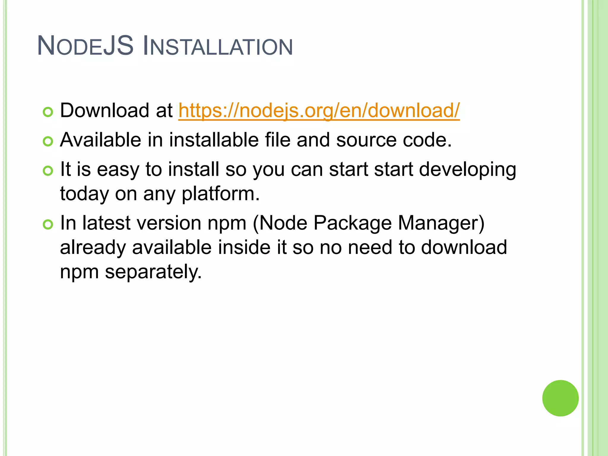 NODEJS INSTALLATION
 Download at https://nodejs.org/en/download/
 Available in installable file and source code.
 It is easy to install so you can start start developing
today on any platform.
 In latest version npm (Node Package Manager)
already available inside it so no need to download
npm separately.
 