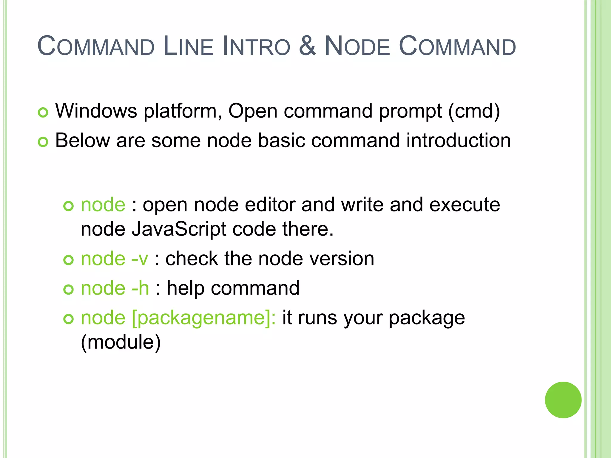 COMMAND LINE INTRO & NODE COMMAND
 Windows platform, Open command prompt (cmd)
 Below are some node basic command introduction
 node : open node editor and write and execute
node JavaScript code there.
 node -v : check the node version
 node -h : help command
 node [packagename]: it runs your package
(module)
 