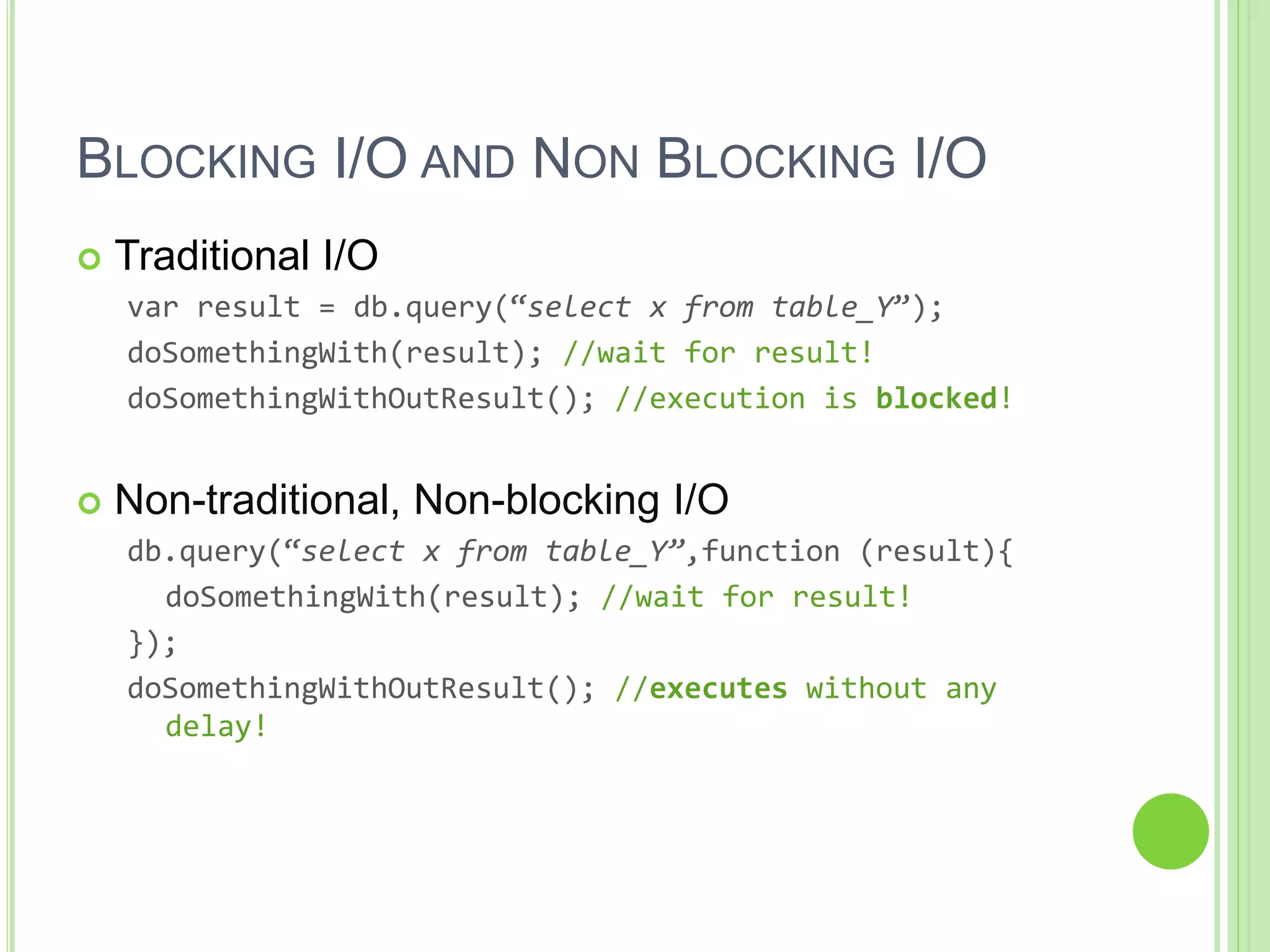 BLOCKING I/O AND NON BLOCKING I/O
 Traditional I/O
var result = db.query(“select x from table_Y”);
doSomethingWith(result); //wait for result!
doSomethingWithOutResult(); //execution is blocked!
 Non-traditional, Non-blocking I/O
db.query(“select x from table_Y”,function (result){
doSomethingWith(result); //wait for result!
});
doSomethingWithOutResult(); //executes without any
delay!
 