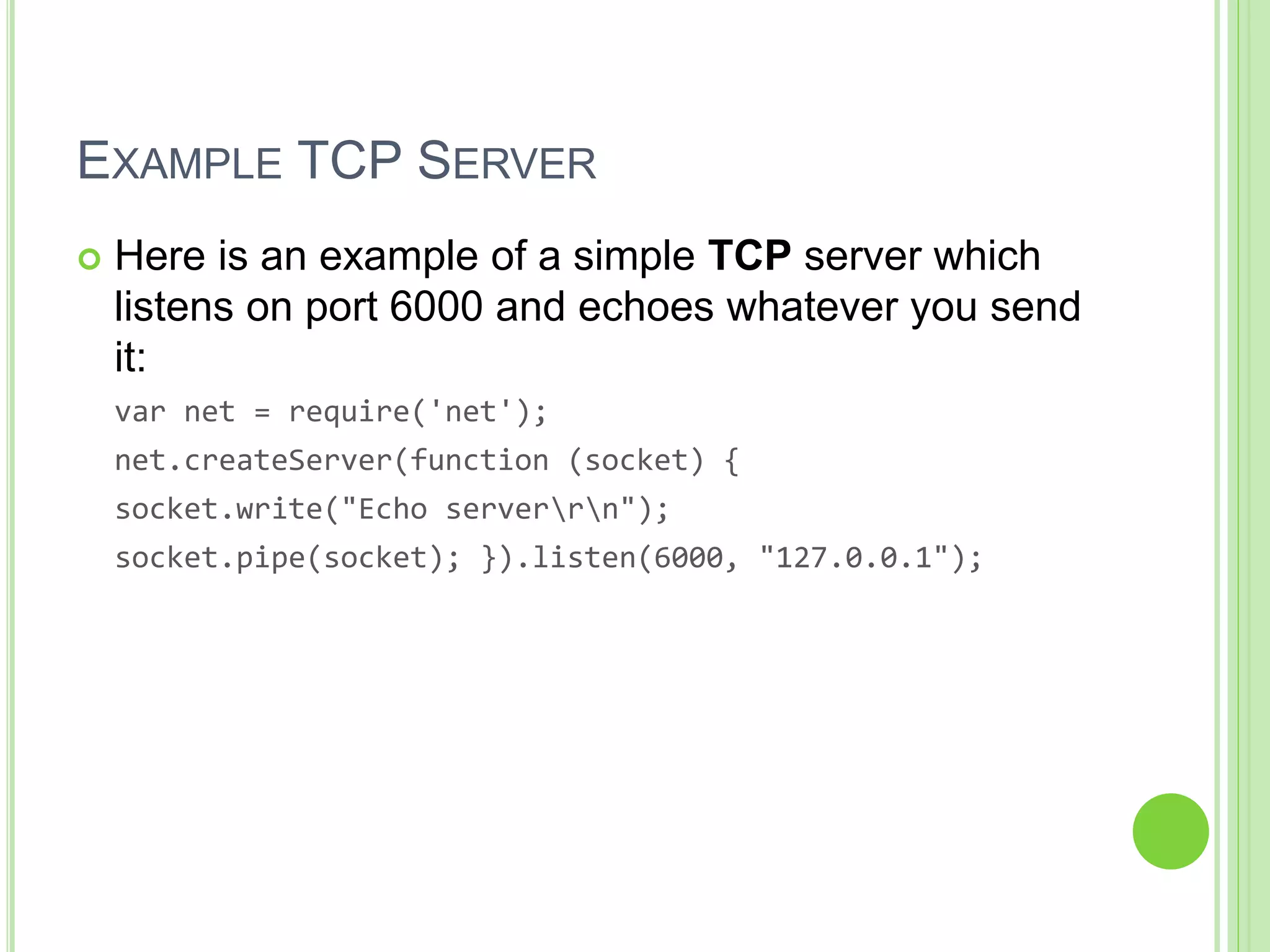 EXAMPLE TCP SERVER
 Here is an example of a simple TCP server which
listens on port 6000 and echoes whatever you send
it:
var net = require('net');
net.createServer(function (socket) {
socket.write("Echo serverrn");
socket.pipe(socket); }).listen(6000, "127.0.0.1");
 