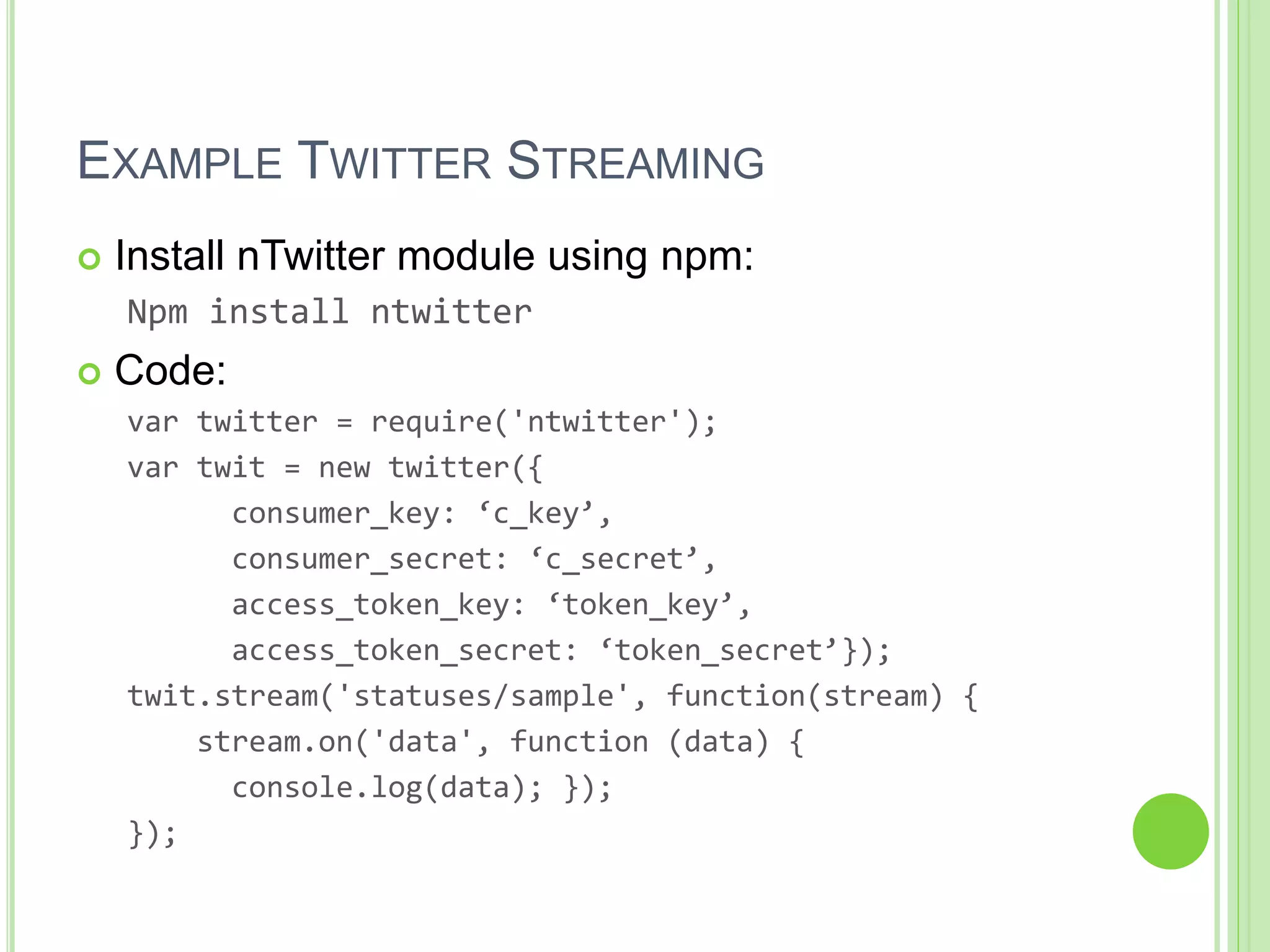 EXAMPLE TWITTER STREAMING
 Install nTwitter module using npm:
Npm install ntwitter
 Code:
var twitter = require('ntwitter');
var twit = new twitter({
consumer_key: ‘c_key’,
consumer_secret: ‘c_secret’,
access_token_key: ‘token_key’,
access_token_secret: ‘token_secret’});
twit.stream('statuses/sample', function(stream) {
stream.on('data', function (data) {
console.log(data); });
});
 
