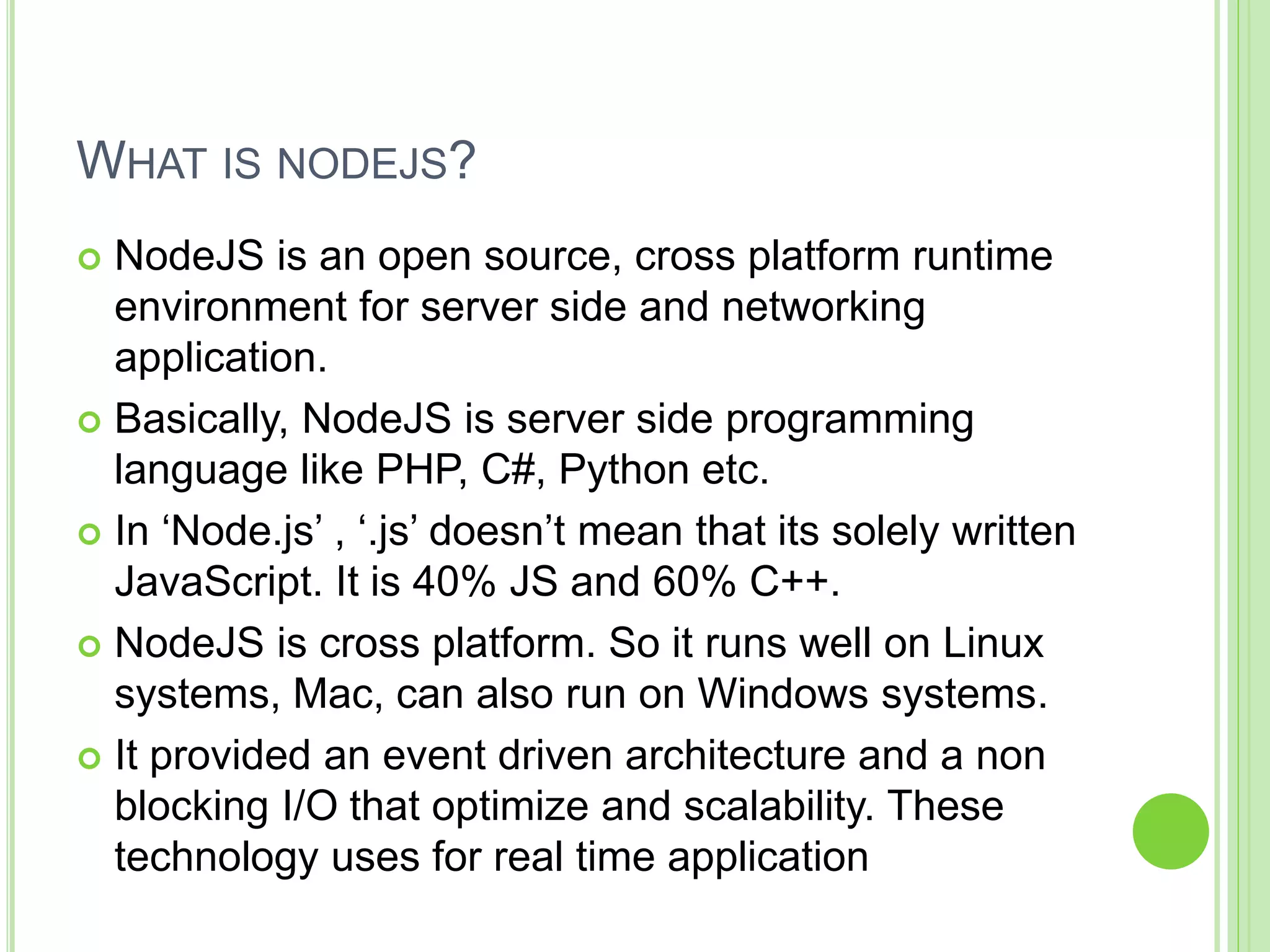 WHAT IS NODEJS?
 NodeJS is an open source, cross platform runtime
environment for server side and networking
application.
 Basically, NodeJS is server side programming
language like PHP, C#, Python etc.
 In ‘Node.js’ , ‘.js’ doesn’t mean that its solely written
JavaScript. It is 40% JS and 60% C++.
 NodeJS is cross platform. So it runs well on Linux
systems, Mac, can also run on Windows systems.
 It provided an event driven architecture and a non
blocking I/O that optimize and scalability. These
technology uses for real time application
 