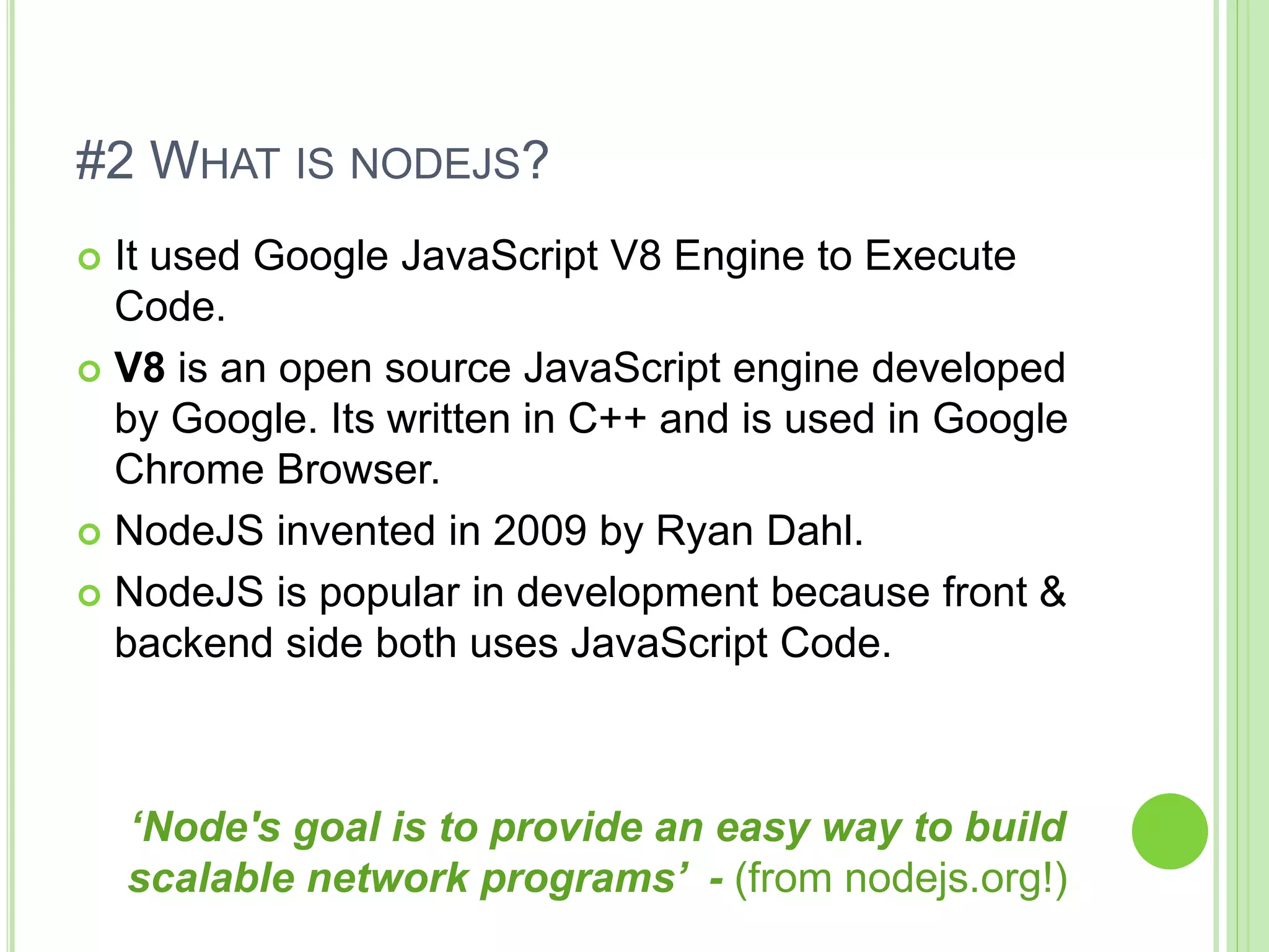 #2 WHAT IS NODEJS?
 It used Google JavaScript V8 Engine to Execute
Code.
 V8 is an open source JavaScript engine developed
by Google. Its written in C++ and is used in Google
Chrome Browser.
 NodeJS invented in 2009 by Ryan Dahl.
 NodeJS is popular in development because front &
backend side both uses JavaScript Code.
‘Node's goal is to provide an easy way to build
scalable network programs’ - (from nodejs.org!)
 