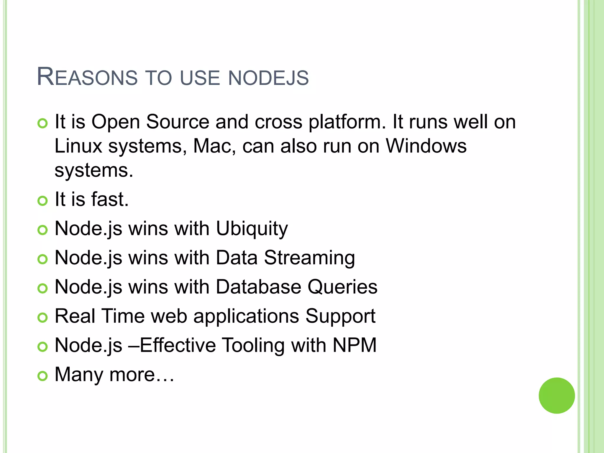 REASONS TO USE NODEJS
 It is Open Source and cross platform. It runs well on
Linux systems, Mac, can also run on Windows
systems.
 It is fast.
 Node.js wins with Ubiquity
 Node.js wins with Data Streaming
 Node.js wins with Database Queries
 Real Time web applications Support
 Node.js –Effective Tooling with NPM
 Many more…
 