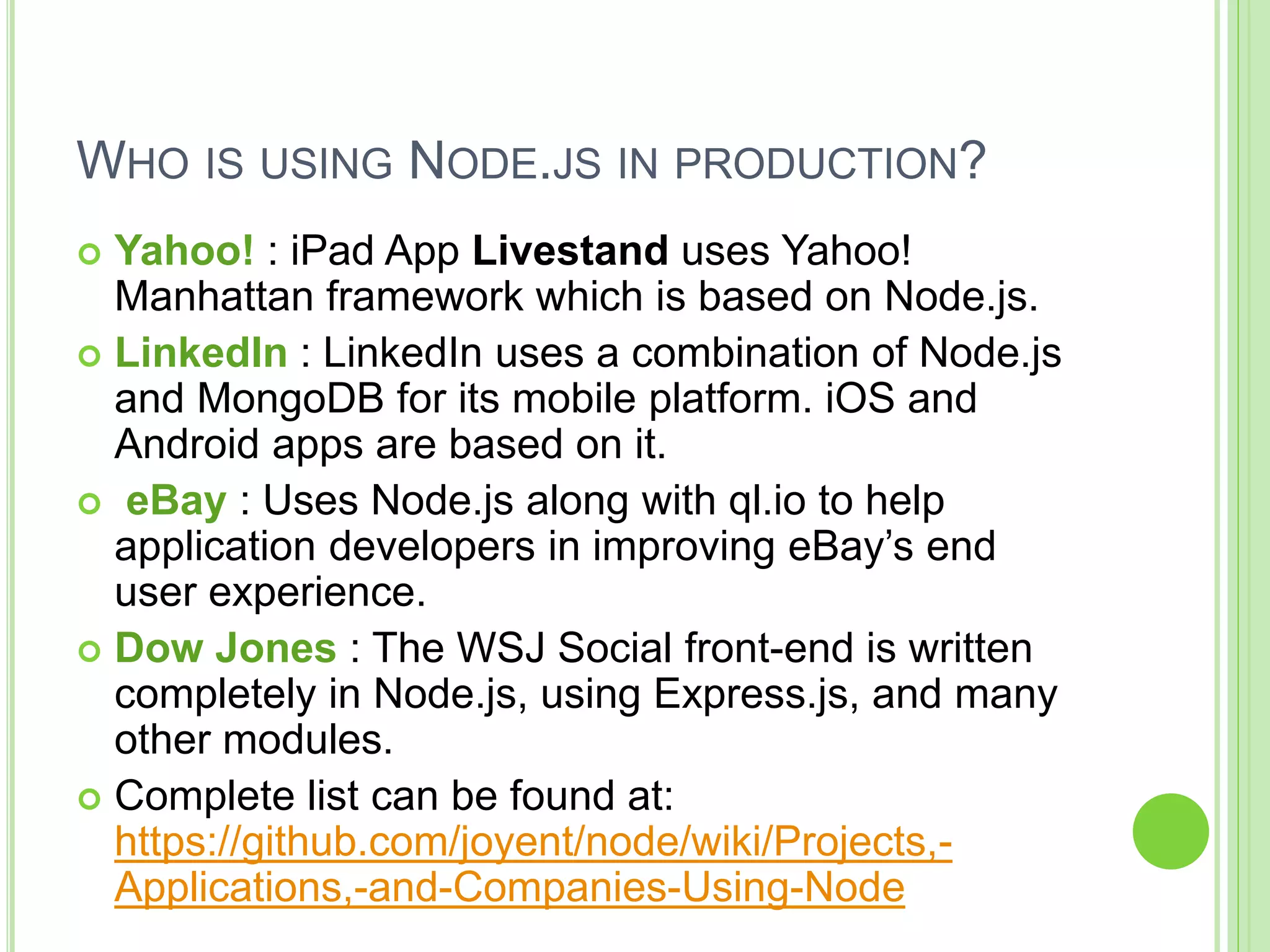 WHO IS USING NODE.JS IN PRODUCTION?
 Yahoo! : iPad App Livestand uses Yahoo!
Manhattan framework which is based on Node.js.
 LinkedIn : LinkedIn uses a combination of Node.js
and MongoDB for its mobile platform. iOS and
Android apps are based on it.
 eBay : Uses Node.js along with ql.io to help
application developers in improving eBay’s end
user experience.
 Dow Jones : The WSJ Social front-end is written
completely in Node.js, using Express.js, and many
other modules.
 Complete list can be found at:
https://github.com/joyent/node/wiki/Projects,-
Applications,-and-Companies-Using-Node
 