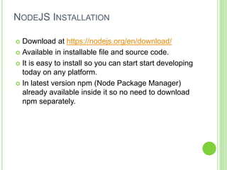 NODEJS INSTALLATION
 Download at https://nodejs.org/en/download/
 Available in installable file and source code.
 It is easy to install so you can start start developing
today on any platform.
 In latest version npm (Node Package Manager)
already available inside it so no need to download
npm separately.
 