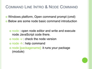 COMMAND LINE INTRO & NODE COMMAND
 Windows platform, Open command prompt (cmd)
 Below are some node basic command introduction
 node : open node editor and write and execute
node JavaScript code there.
 node -v : check the node version
 node -h : help command
 node [packagename]: it runs your package
(module)
 
