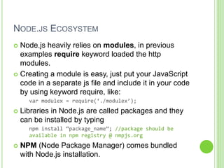 NODE.JS ECOSYSTEM
 Node.js heavily relies on modules, in previous
examples require keyword loaded the http
modules.
 Creating a module is easy, just put your JavaScript
code in a separate js file and include it in your code
by using keyword require, like:
var modulex = require(‘./modulex’);
 Libraries in Node.js are called packages and they
can be installed by typing
npm install “package_name”; //package should be
available in npm registry @ nmpjs.org
 NPM (Node Package Manager) comes bundled
with Node.js installation.
 
