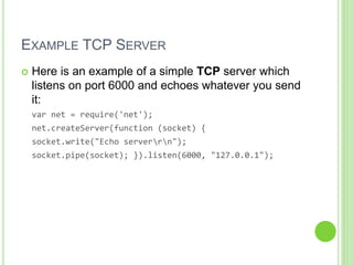 EXAMPLE TCP SERVER
 Here is an example of a simple TCP server which
listens on port 6000 and echoes whatever you send
it:
var net = require('net');
net.createServer(function (socket) {
socket.write("Echo serverrn");
socket.pipe(socket); }).listen(6000, "127.0.0.1");
 