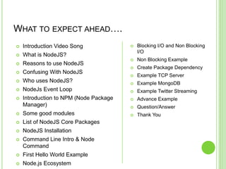 WHAT TO EXPECT AHEAD….
 Introduction Video Song
 What is NodeJS?
 Reasons to use NodeJS
 Confusing With NodeJS
 Who uses NodeJS?
 NodeJs Event Loop
 Introduction to NPM (Node Package
Manager)
 Some good modules
 List of NodeJS Core Packages
 NodeJS Installation
 Command Line Intro & Node
Command
 First Hello World Example
 Node.js Ecosystem
 Blocking I/O and Non Blocking
I/O
 Non Blocking Example
 Create Package Dependency
 Example TCP Server
 Example MongoDB
 Example Twitter Streaming
 Advance Example
 Question/Answer
 Thank You
 