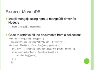 EXAMPLE MONGODB
 Install mongojs using npm, a mongoDB driver for
Node.js
npm install mongojs
 Code to retrieve all the documents from a collection:
var db = require("mongojs")
.connect("localhost:27017/test", ['test']);
db.test.find({}, function(err, posts) {
if( err || !posts) console.log("No posts found");
else posts.forEach( function(post) {
console.log(post);
});
});
 