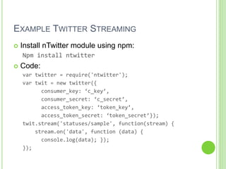 EXAMPLE TWITTER STREAMING
 Install nTwitter module using npm:
Npm install ntwitter
 Code:
var twitter = require('ntwitter');
var twit = new twitter({
consumer_key: ‘c_key’,
consumer_secret: ‘c_secret’,
access_token_key: ‘token_key’,
access_token_secret: ‘token_secret’});
twit.stream('statuses/sample', function(stream) {
stream.on('data', function (data) {
console.log(data); });
});
 
