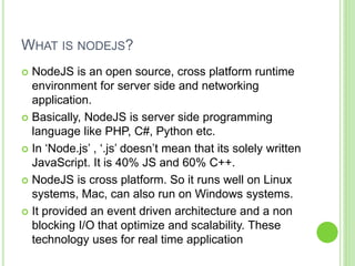 WHAT IS NODEJS?
 NodeJS is an open source, cross platform runtime
environment for server side and networking
application.
 Basically, NodeJS is server side programming
language like PHP, C#, Python etc.
 In ‘Node.js’ , ‘.js’ doesn’t mean that its solely written
JavaScript. It is 40% JS and 60% C++.
 NodeJS is cross platform. So it runs well on Linux
systems, Mac, can also run on Windows systems.
 It provided an event driven architecture and a non
blocking I/O that optimize and scalability. These
technology uses for real time application
 