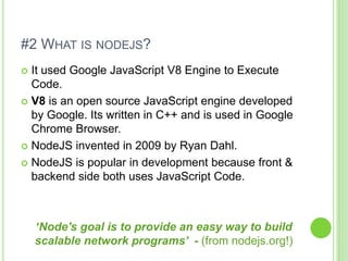 #2 WHAT IS NODEJS?
 It used Google JavaScript V8 Engine to Execute
Code.
 V8 is an open source JavaScript engine developed
by Google. Its written in C++ and is used in Google
Chrome Browser.
 NodeJS invented in 2009 by Ryan Dahl.
 NodeJS is popular in development because front &
backend side both uses JavaScript Code.
‘Node's goal is to provide an easy way to build
scalable network programs’ - (from nodejs.org!)
 