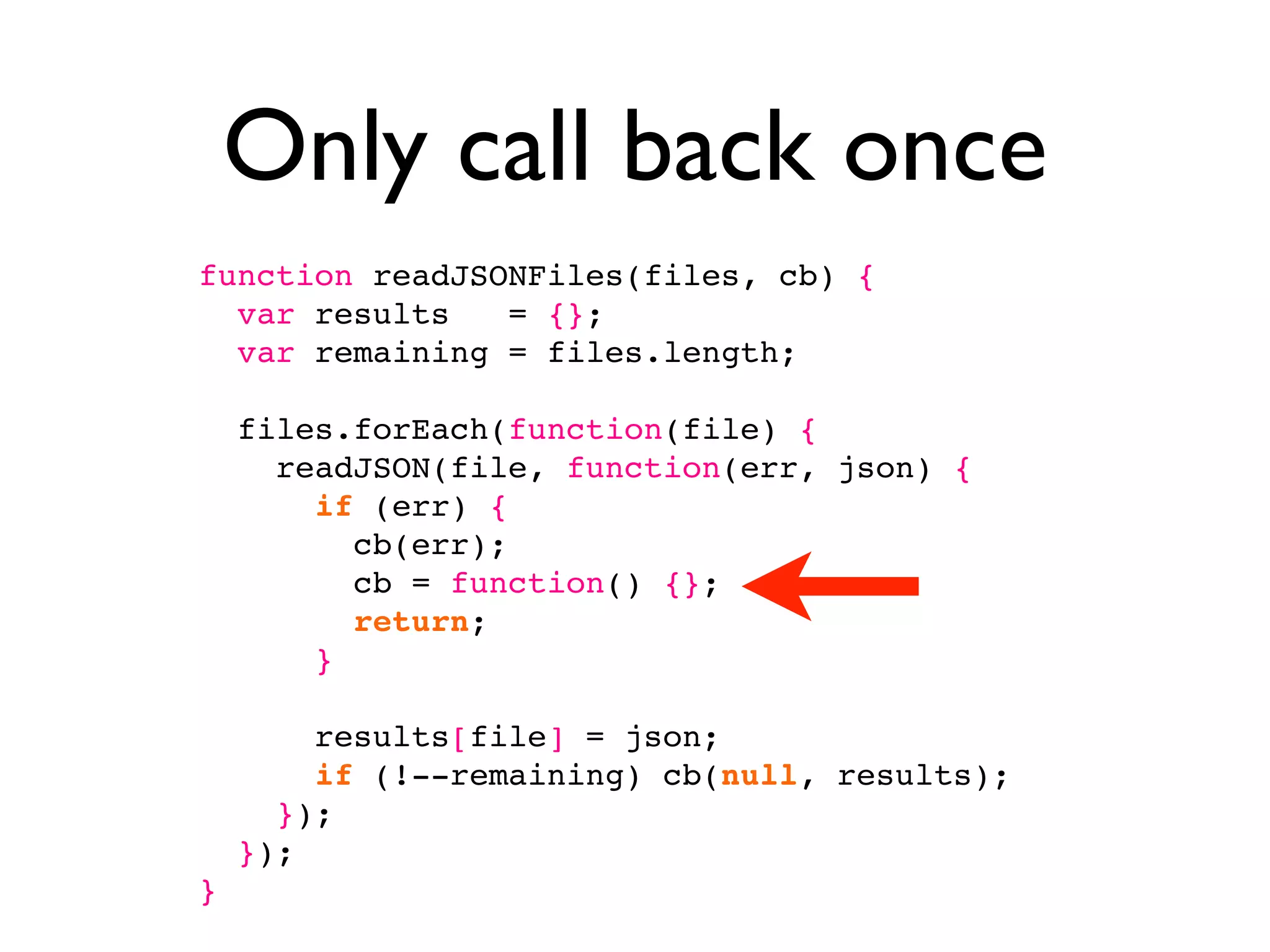 Only call back once
function readJSONFiles(files, cb) {
  var results   = {};
  var remaining = files.length;

    files.forEach(function(file) {
      readJSON(file, function(err, json) {
        if (err) {
          cb(err);
          cb = function() {};
          return;
        }

        results[file] = json;
        if (!--remaining) cb(null, results);
      });
    });
}
 