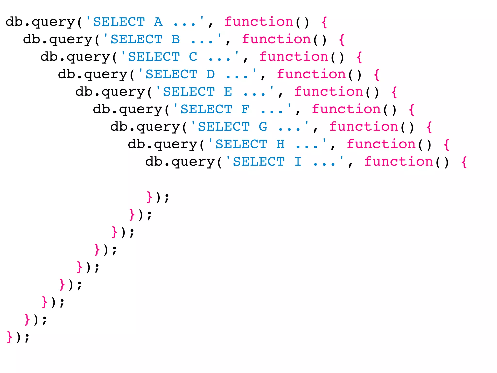 db.query('SELECT A ...', function() {
  db.query('SELECT B ...', function() {
    db.query('SELECT C ...', function() {
      db.query('SELECT D ...', function() {
        db.query('SELECT E ...', function() {
          db.query('SELECT F ...', function() {
            db.query('SELECT G ...', function() {
              db.query('SELECT H ...', function() {
                db.query('SELECT I ...', function() {

                });
              });
            });
          });
        });
      });
    });
  });
});
 