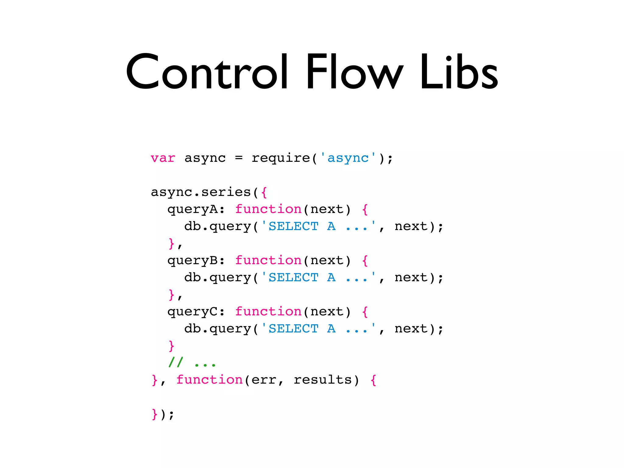 Control Flow Libs
 var async = require('async');

 async.series({
   queryA: function(next) {
      db.query('SELECT A ...', next);
   },
   queryB: function(next) {
      db.query('SELECT A ...', next);
   },
   queryC: function(next) {
      db.query('SELECT A ...', next);
   }
   // ...
 }, function(err, results) {

 });
 