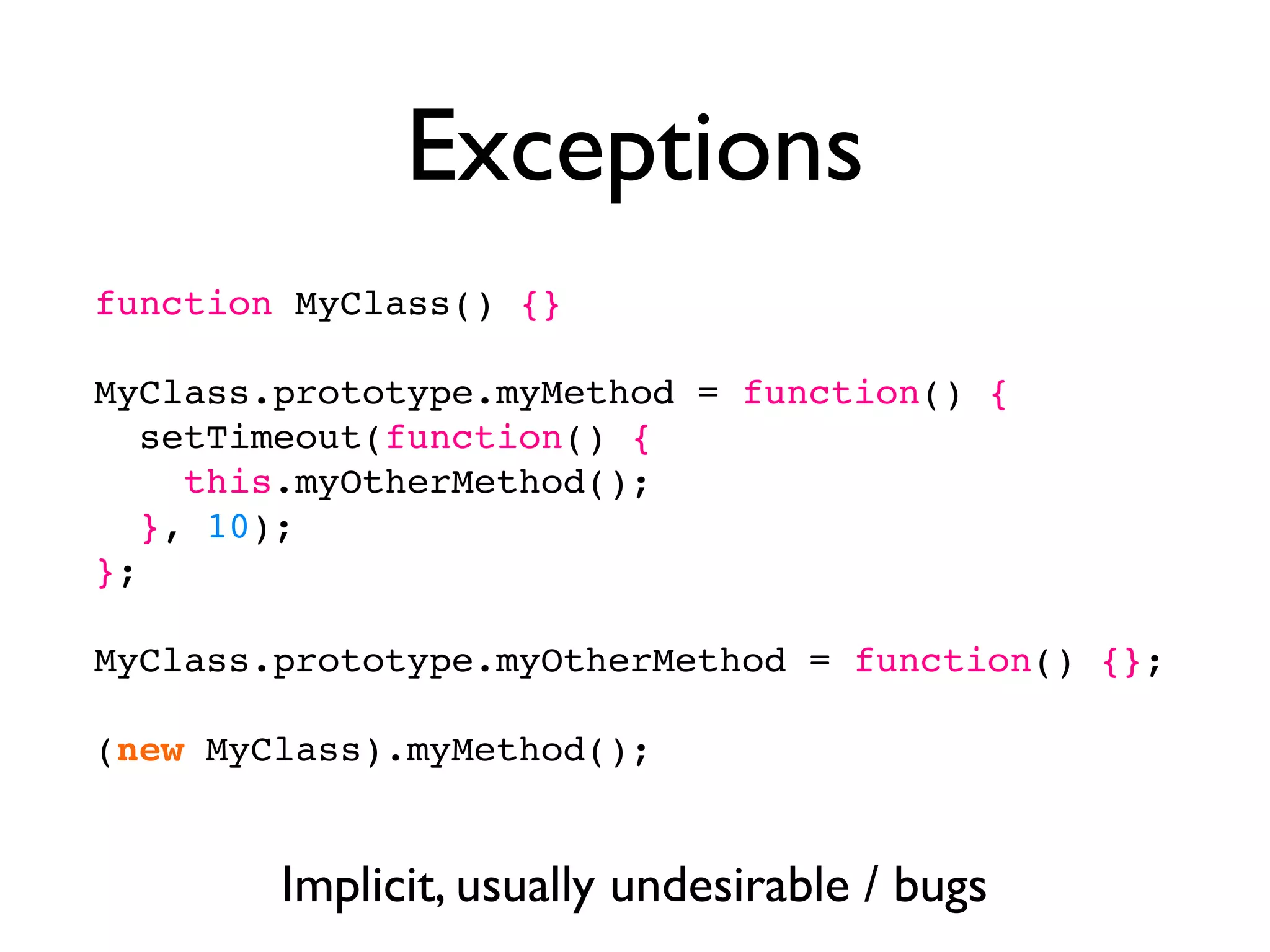 Exceptions
function MyClass() {}

MyClass.prototype.myMethod = function() {
   setTimeout(function() {
     this.myOtherMethod();
   }, 10);
};

MyClass.prototype.myOtherMethod = function() {};

(new MyClass).myMethod();


        Implicit, usually undesirable / bugs
 