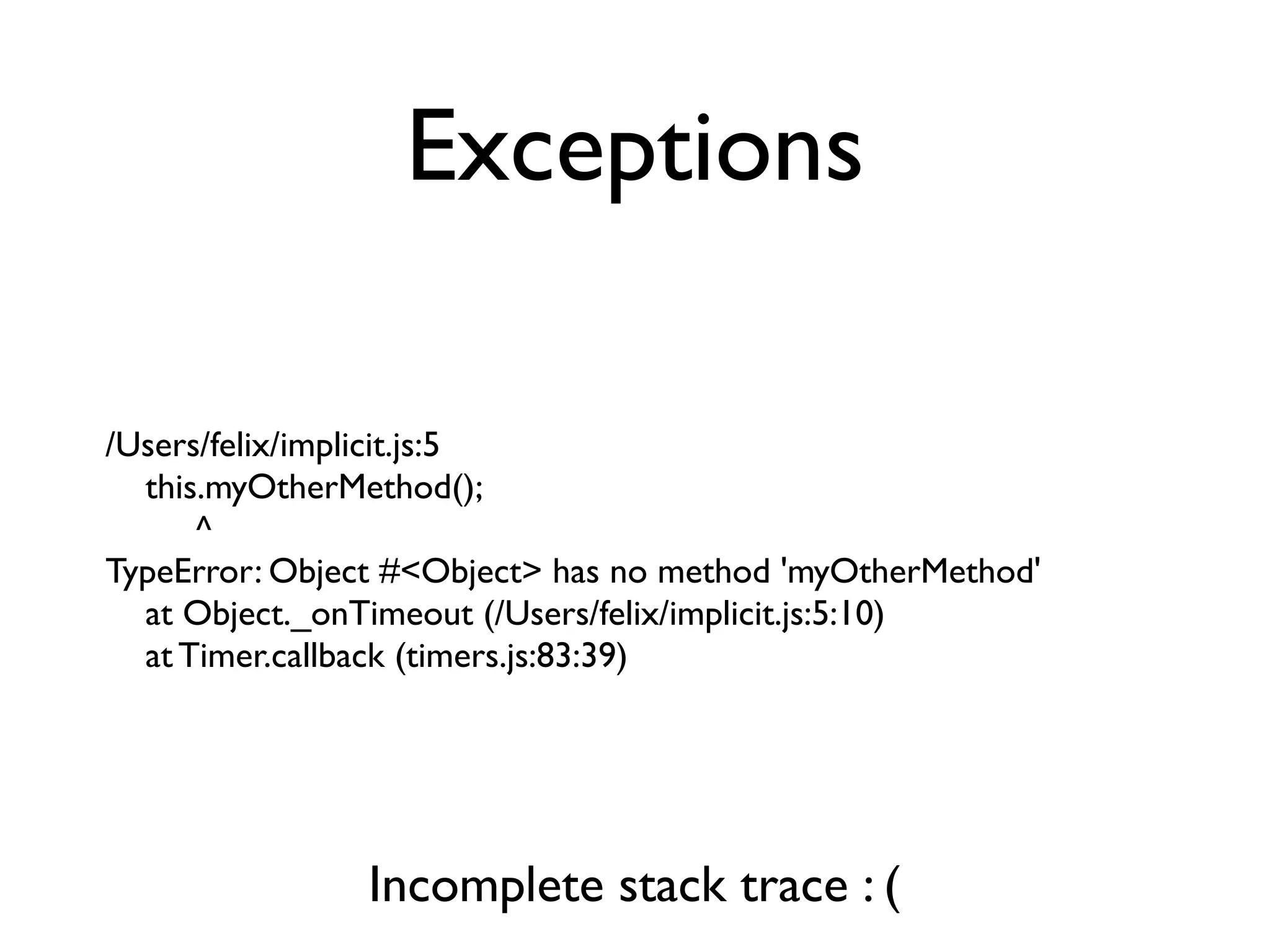 Exceptions

/Users/felix/implicit.js:5
  this.myOtherMethod();
      ^
TypeError: Object #<Object> has no method 'myOtherMethod'
  at Object._onTimeout (/Users/felix/implicit.js:5:10)
  at Timer.callback (timers.js:83:39)




                Incomplete stack trace : (
 