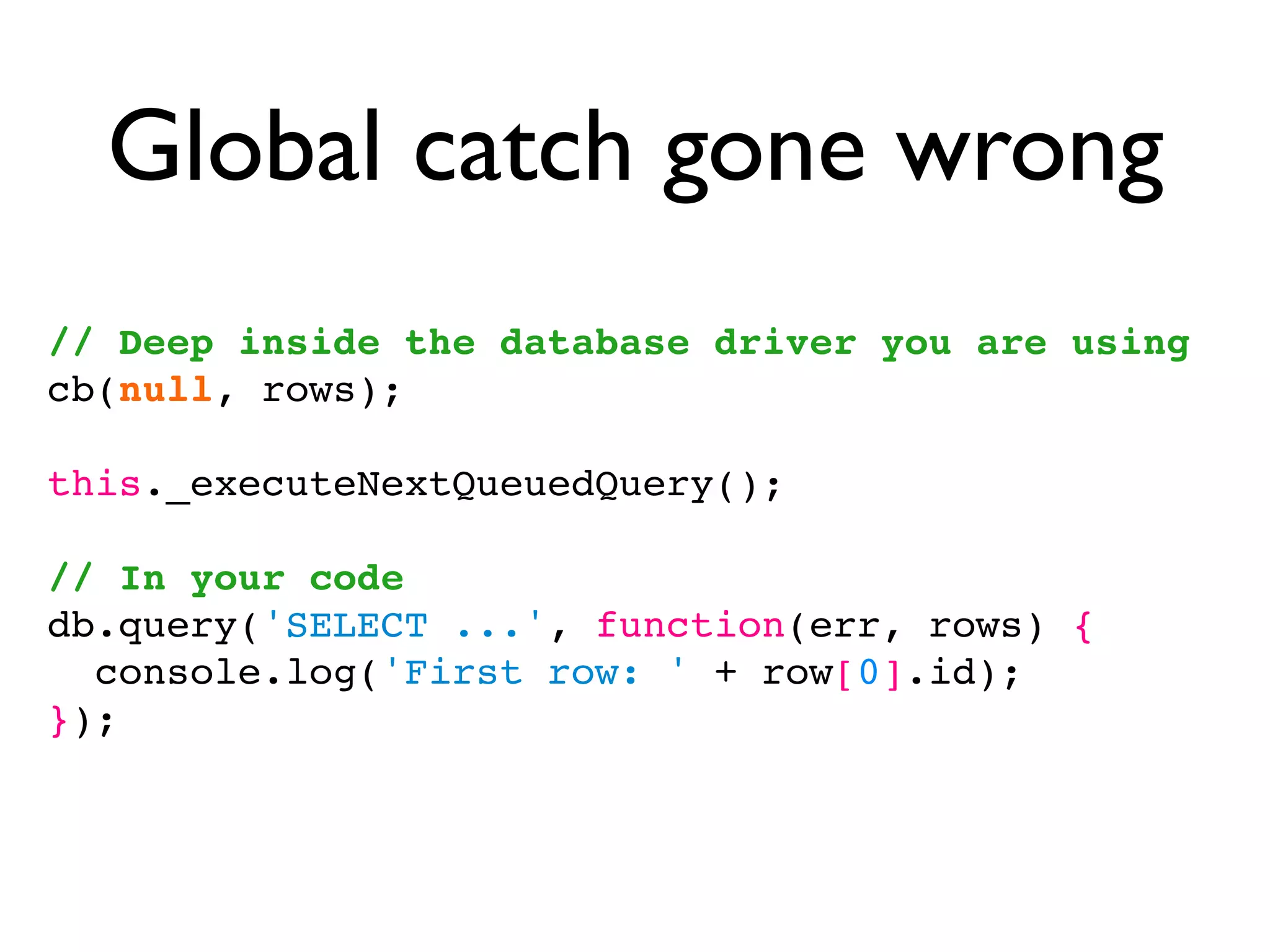 Global catch gone wrong
// Deep inside the database driver you are using
cb(null, rows);

this._executeNextQueuedQuery();

// In your code
db.query('SELECT ...', function(err, rows) {
  console.log('First row: ' + row[0].id);
});
 