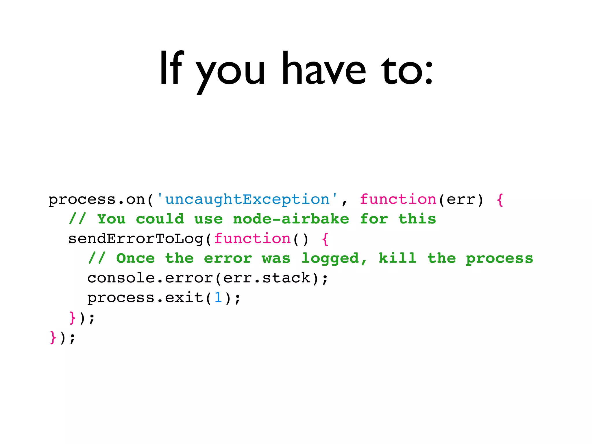 If you have to:

process.on('uncaughtException', function(err) {
  // You could use node-airbake for this
  sendErrorToLog(function() {
    // Once the error was logged, kill the process
    console.error(err.stack);
    process.exit(1);
  });
});
 
