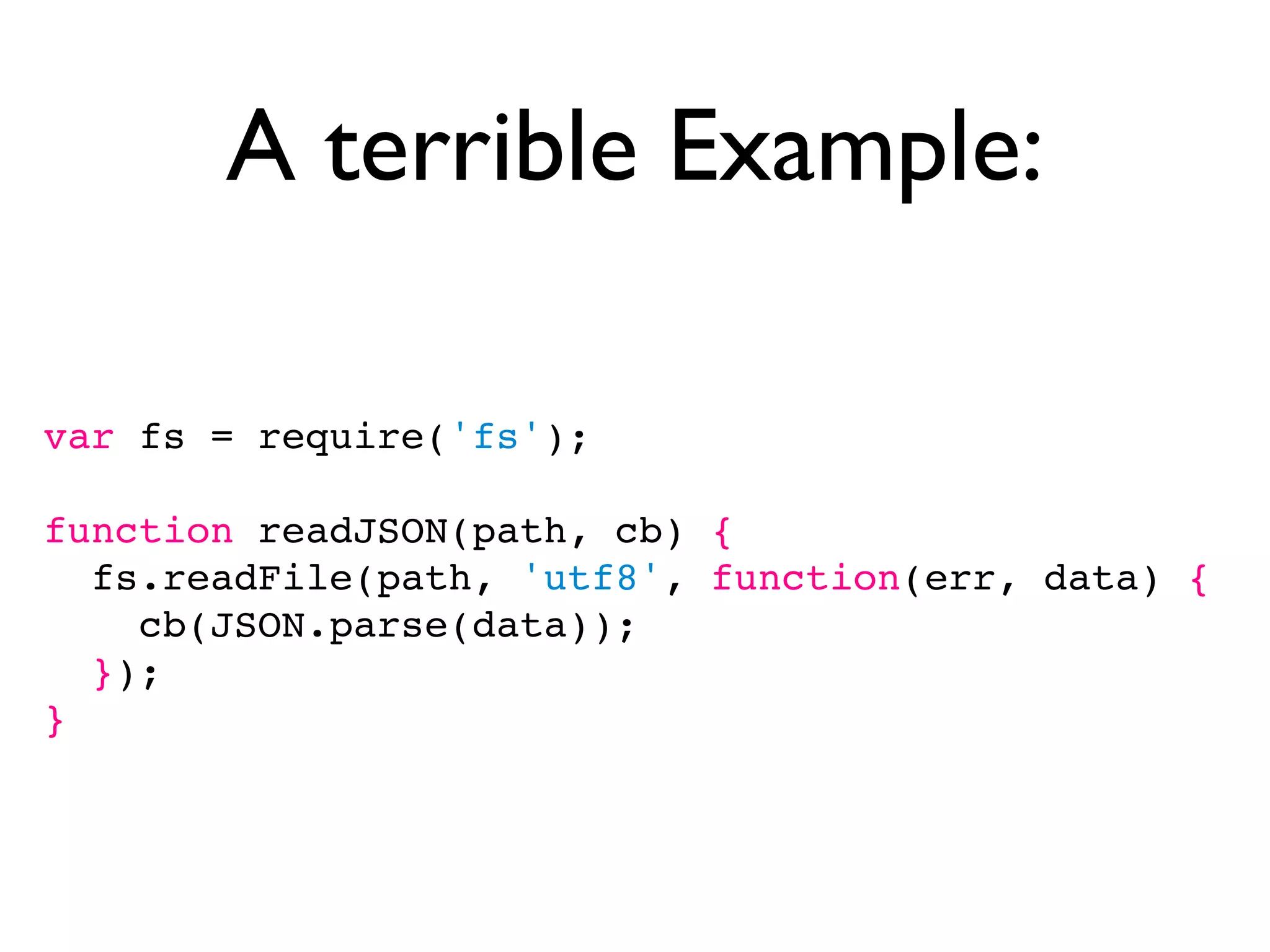 A terrible Example:

var fs = require('fs');

function readJSON(path, cb) {
  fs.readFile(path, 'utf8', function(err, data) {
    cb(JSON.parse(data));
  });
}
 