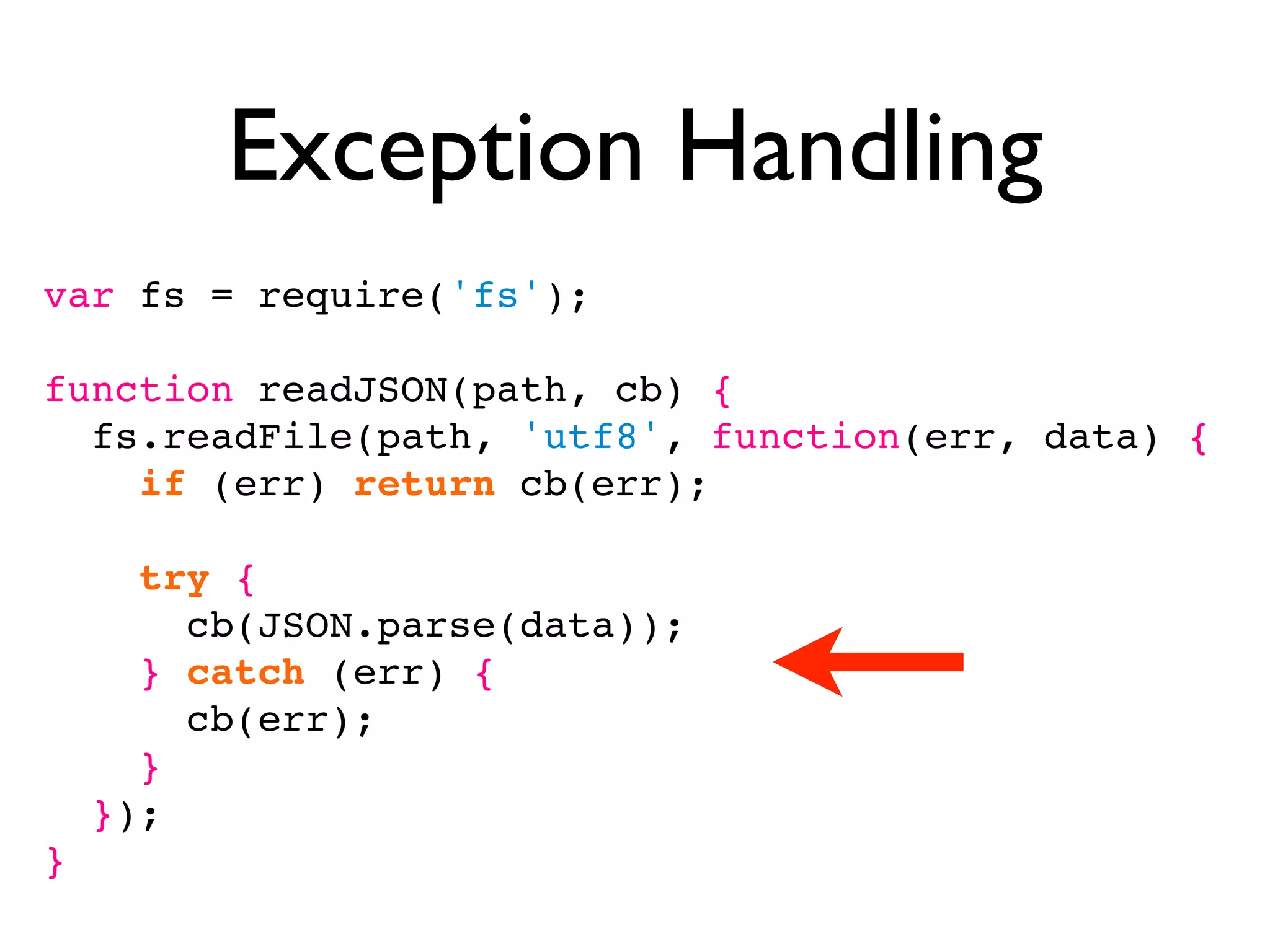 Exception Handling
var fs = require('fs');

function readJSON(path, cb) {
  fs.readFile(path, 'utf8', function(err, data) {
    if (err) return cb(err);

      try {
        cb(JSON.parse(data));
      } catch (err) {
        cb(err);
      }
    });
}
 